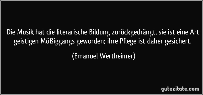 Die Musik hat die literarische Bildung zurückgedrängt, sie ist eine Art geistigen Müßiggangs geworden; ihre Pflege ist daher gesichert. (Emanuel Wertheimer)