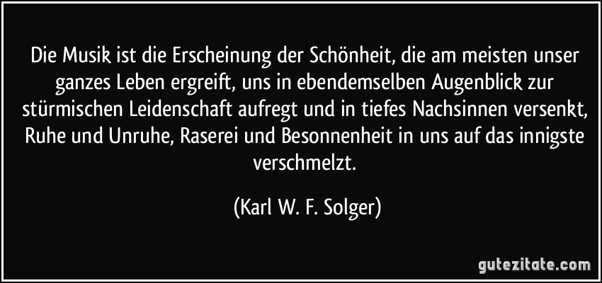 Die Musik ist die Erscheinung der Schönheit, die am meisten unser ganzes Leben ergreift, uns in ebendemselben Augenblick zur stürmischen Leidenschaft aufregt und in tiefes Nachsinnen versenkt, Ruhe und Unruhe, Raserei und Besonnenheit in uns auf das innigste verschmelzt. (Karl W. F. Solger)