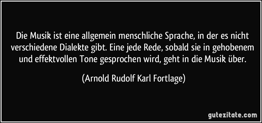 Die Musik ist eine allgemein menschliche Sprache, in der es nicht verschiedene Dialekte gibt. Eine jede Rede, sobald sie in gehobenem und effektvollen Tone gesprochen wird, geht in die Musik über. (Arnold Rudolf Karl Fortlage)