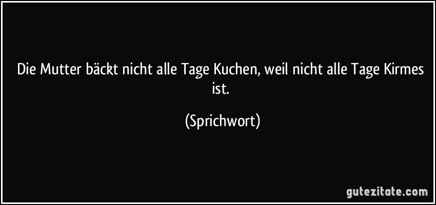 Die Mutter bäckt nicht alle Tage Kuchen, weil nicht alle Tage Kirmes ist. (Sprichwort)