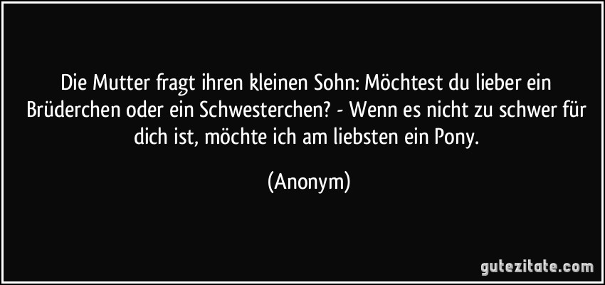 Die Mutter fragt ihren kleinen Sohn: Möchtest du lieber ein Brüderchen oder ein Schwesterchen? - Wenn es nicht zu schwer für dich ist, möchte ich am liebsten ein Pony. (Anonym)