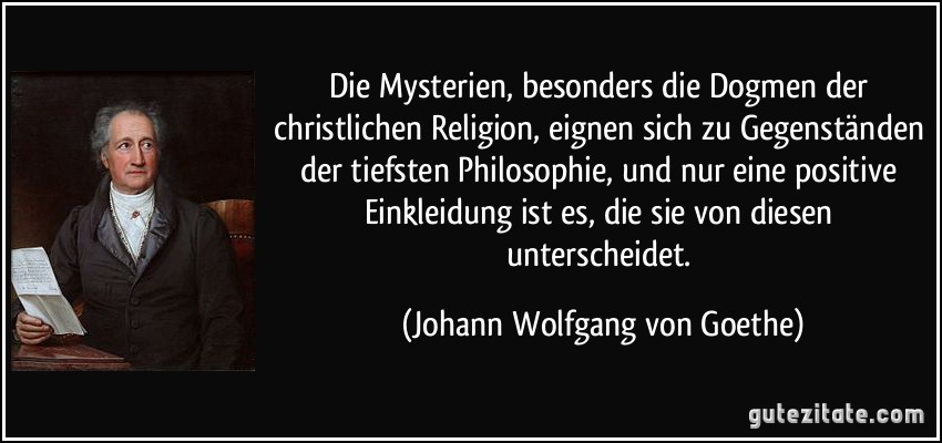 Die Mysterien, besonders die Dogmen der christlichen Religion, eignen sich zu Gegenständen der tiefsten Philosophie, und nur eine positive Einkleidung ist es, die sie von diesen unterscheidet. (Johann Wolfgang von Goethe)