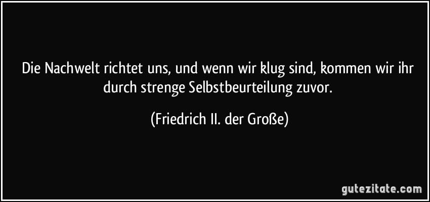 Die Nachwelt richtet uns, und wenn wir klug sind, kommen wir ihr durch strenge Selbstbeurteilung zuvor. (Friedrich II. der Große)
