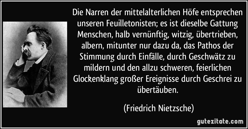 Die Narren der mittelalterlichen Höfe entsprechen unseren Feuilletonisten; es ist dieselbe Gattung Menschen, halb vernünftig, witzig, übertrieben, albern, mitunter nur dazu da, das Pathos der Stimmung durch Einfälle, durch Geschwätz zu mildern und den allzu schweren, feierlichen Glockenklang großer Ereignisse durch Geschrei zu übertäuben. (Friedrich Nietzsche)