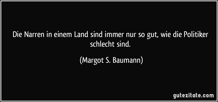 Die Narren in einem Land sind immer nur so gut, wie die Politiker schlecht sind. (Margot S. Baumann)