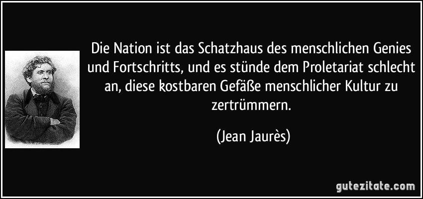 Die Nation ist das Schatzhaus des menschlichen Genies und Fortschritts, und es stünde dem Proletariat schlecht an, diese kostbaren Gefäße menschlicher Kultur zu zertrümmern. (Jean Jaurès)