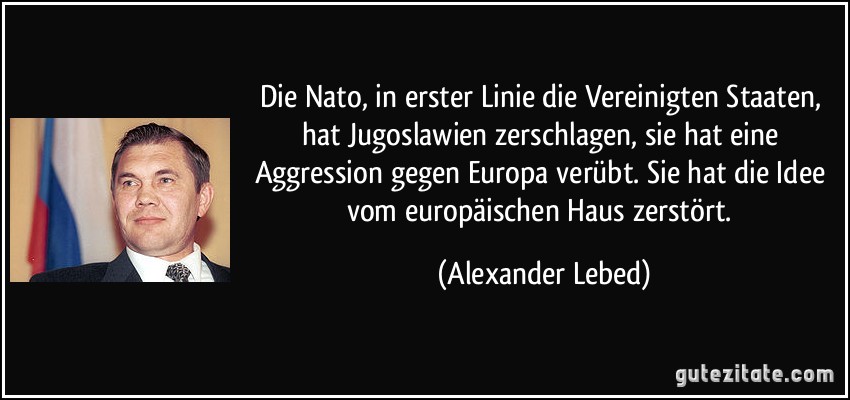 Die Nato, in erster Linie die Vereinigten Staaten, hat Jugoslawien zerschlagen, sie hat eine Aggression gegen Europa verübt. Sie hat die Idee vom europäischen Haus zerstört. (Alexander Lebed)