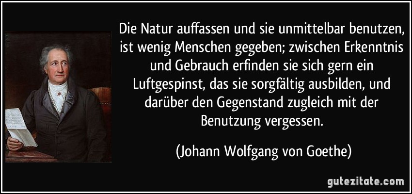 Die Natur auffassen und sie unmittelbar benutzen, ist wenig Menschen gegeben; zwischen Erkenntnis und Gebrauch erfinden sie sich gern ein Luftgespinst, das sie sorgfältig ausbilden, und darüber den Gegenstand zugleich mit der Benutzung vergessen. (Johann Wolfgang von Goethe)