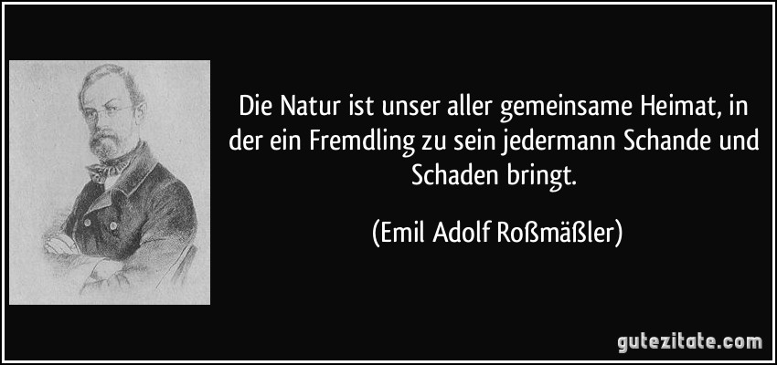 Die Natur ist unser aller gemeinsame Heimat, in der ein Fremdling zu sein jedermann Schande und Schaden bringt. (Emil Adolf Roßmäßler)