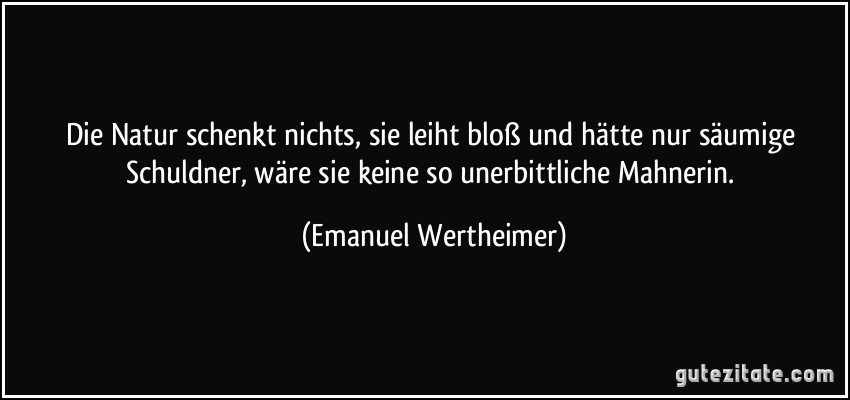 Die Natur schenkt nichts, sie leiht bloß und hätte nur säumige Schuldner, wäre sie keine so unerbittliche Mahnerin. (Emanuel Wertheimer)