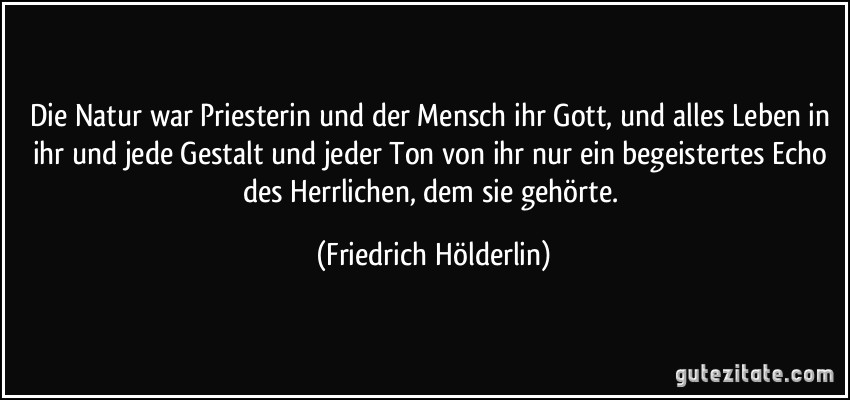 Die Natur war Priesterin und der Mensch ihr Gott, und alles Leben in ihr und jede Gestalt und jeder Ton von ihr nur ein begeistertes Echo des Herrlichen, dem sie gehörte. (Friedrich Hölderlin)