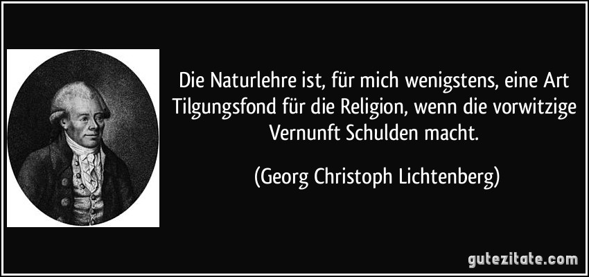 Die Naturlehre ist, für mich wenigstens, eine Art Tilgungsfond für die Religion, wenn die vorwitzige Vernunft Schulden macht. (Georg Christoph Lichtenberg)