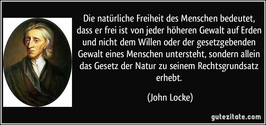 Die natürliche Freiheit des Menschen bedeutet, dass er frei ist von jeder höheren Gewalt auf Erden und nicht dem Willen oder der gesetzgebenden Gewalt eines Menschen untersteht, sondern allein das Gesetz der Natur zu seinem Rechtsgrundsatz erhebt. (John Locke)