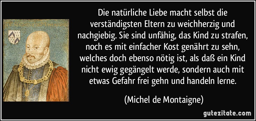 Die natürliche Liebe macht selbst die verständigsten Eltern zu weichherzig und nachgiebig. Sie sind unfähig, das Kind zu strafen, noch es mit einfacher Kost genährt zu sehn, welches doch ebenso nötig ist, als daß ein Kind nicht ewig gegängelt werde, sondern auch mit etwas Gefahr frei gehn und handeln lerne. (Michel de Montaigne)