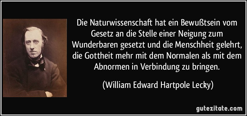 Die Naturwissenschaft hat ein Bewußtsein vom Gesetz an die Stelle einer Neigung zum Wunderbaren gesetzt und die Menschheit gelehrt, die Gottheit mehr mit dem Normalen als mit dem Abnormen in Verbindung zu bringen. (William Edward Hartpole Lecky)