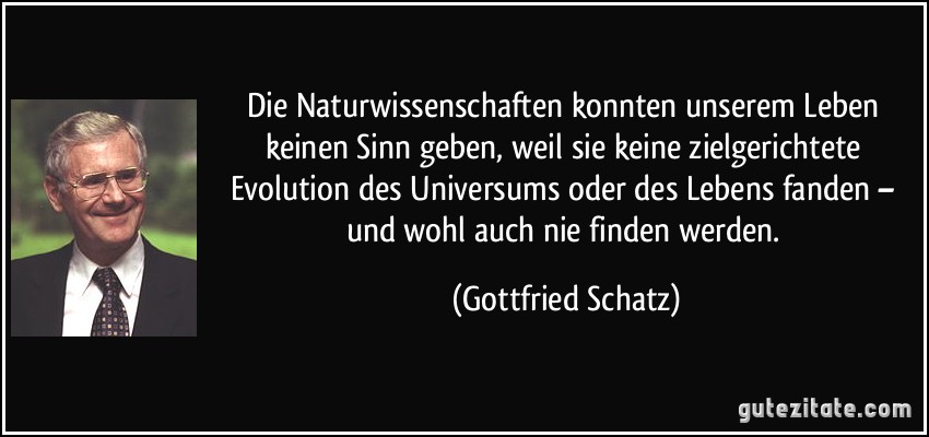 Die Naturwissenschaften konnten unserem Leben keinen Sinn geben, weil sie keine zielgerichtete Evolution des Universums oder des Lebens fanden – und wohl auch nie finden werden. (Gottfried Schatz)