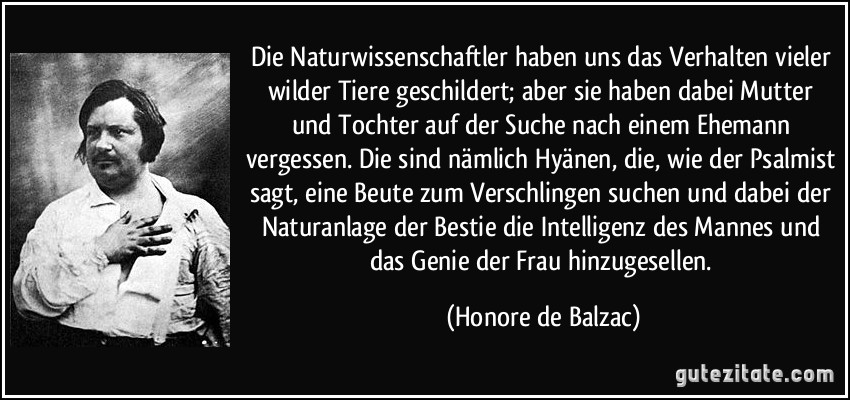 Die Naturwissenschaftler haben uns das Verhalten vieler wilder Tiere geschildert; aber sie haben dabei Mutter und Tochter auf der Suche nach einem Ehemann vergessen. Die sind nämlich Hyänen, die, wie der Psalmist sagt, eine Beute zum Verschlingen suchen und dabei der Naturanlage der Bestie die Intelligenz des Mannes und das Genie der Frau hinzugesellen. (Honore de Balzac)
