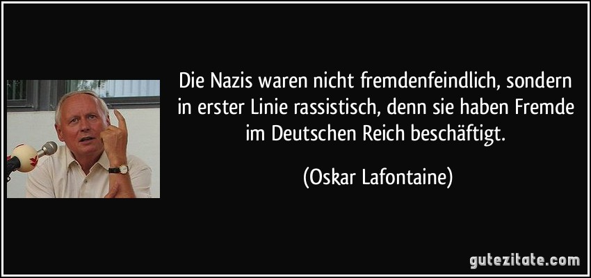 Die Nazis waren nicht fremdenfeindlich, sondern in erster Linie rassistisch, denn sie haben Fremde im Deutschen Reich beschäftigt. (Oskar Lafontaine)