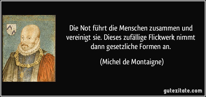 Die Not führt die Menschen zusammen und vereinigt sie. Dieses zufällige Flickwerk nimmt dann gesetzliche Formen an. (Michel de Montaigne)