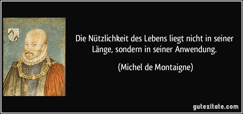 Die Nützlichkeit des Lebens liegt nicht in seiner Länge, sondern in seiner Anwendung. (Michel de Montaigne)