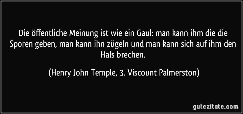 Die öffentliche Meinung ist wie ein Gaul: man kann ihm die die Sporen geben, man kann ihn zügeln und man kann sich auf ihm den Hals brechen. (Henry John Temple, 3. Viscount Palmerston)