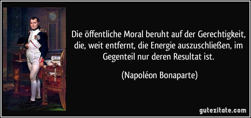 Die öffentliche Moral beruht auf der Gerechtigkeit, die, weit entfernt, die Energie auszuschließen, im Gegenteil nur deren Resultat ist. (Napoléon Bonaparte)