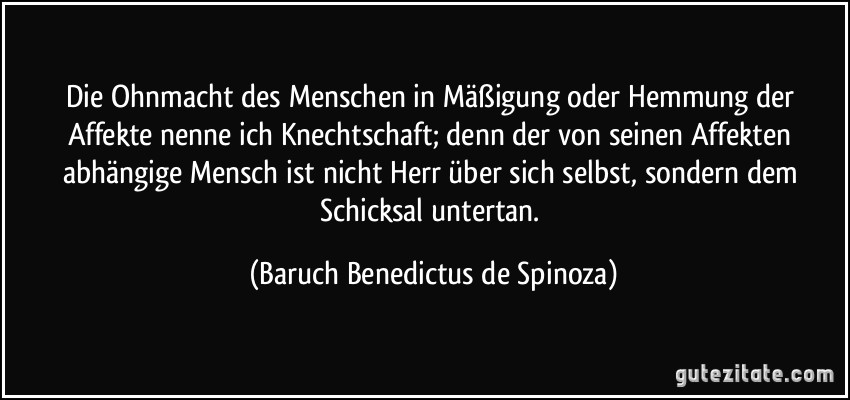 Die Ohnmacht des Menschen in Mäßigung oder Hemmung der Affekte nenne ich Knechtschaft; denn der von seinen Affekten abhängige Mensch ist nicht Herr über sich selbst, sondern dem Schicksal untertan. (Baruch Benedictus de Spinoza)