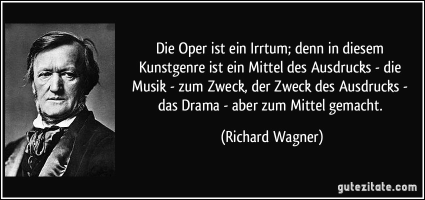 Die Oper ist ein Irrtum; denn in diesem Kunstgenre ist ein Mittel des Ausdrucks - die Musik - zum Zweck, der Zweck des Ausdrucks - das Drama - aber zum Mittel gemacht. (Richard Wagner)
