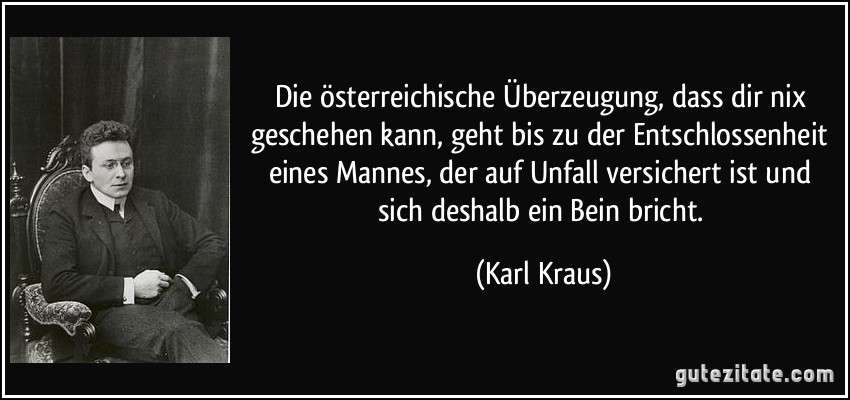 Die österreichische Überzeugung, dass dir nix geschehen kann, geht bis zu der Entschlossenheit eines Mannes, der auf Unfall versichert ist und sich deshalb ein Bein bricht. (Karl Kraus)