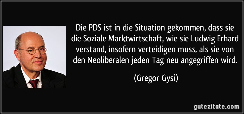Die PDS ist in die Situation gekommen, dass sie die Soziale Marktwirtschaft, wie sie Ludwig Erhard verstand, insofern verteidigen muss, als sie von den Neoliberalen jeden Tag neu angegriffen wird. (Gregor Gysi)