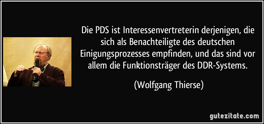 Die PDS ist Interessenvertreterin derjenigen, die sich als Benachteiligte des deutschen Einigungsprozesses empfinden, und das sind vor allem die Funktionsträger des DDR-Systems. (Wolfgang Thierse)