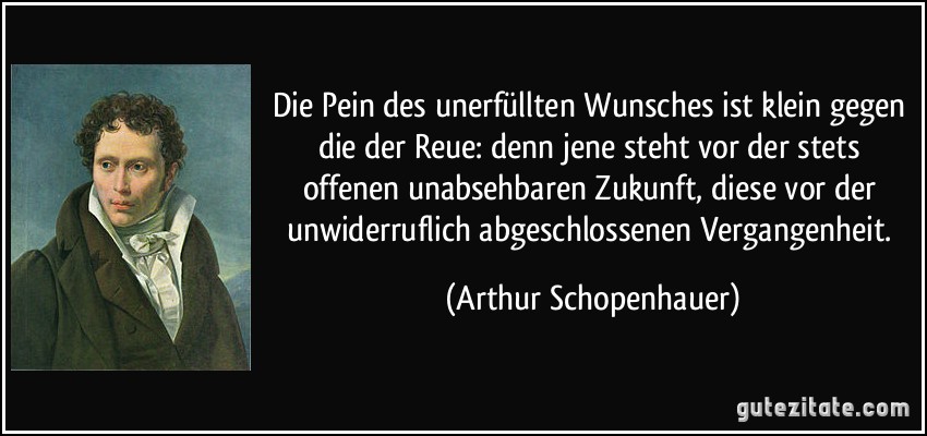 Die Pein des unerfüllten Wunsches ist klein gegen die der Reue: denn jene steht vor der stets offenen unabsehbaren Zukunft, diese vor der unwiderruflich abgeschlossenen Vergangenheit. (Arthur Schopenhauer)