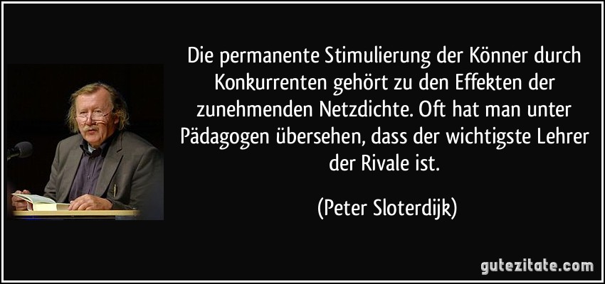 Die permanente Stimulierung der Könner durch Konkurrenten gehört zu den Effekten der zunehmenden Netzdichte. Oft hat man unter Pädagogen übersehen, dass der wichtigste Lehrer der Rivale ist. (Peter Sloterdijk)