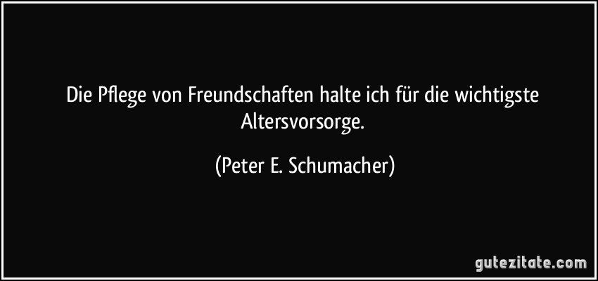 Die Pflege von Freundschaften halte ich für die wichtigste Altersvorsorge. (Peter E. Schumacher)