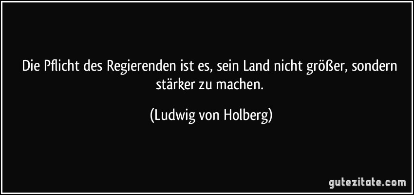 Die Pflicht des Regierenden ist es, sein Land nicht größer, sondern stärker zu machen. (Ludwig von Holberg)