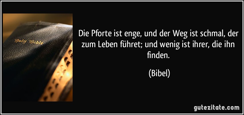 Die Pforte ist enge, und der Weg ist schmal, der zum Leben führet; und wenig ist ihrer, die ihn finden. (Bibel)