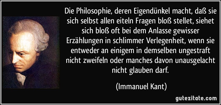 Die Philosophie, deren Eigendünkel macht, daß sie sich selbst allen eiteln Fragen bloß stellet, siehet sich bloß oft bei dem Anlasse gewisser Erzählungen in schlimmer Verlegenheit, wenn sie entweder an einigem in demselben ungestraft nicht zweifeln oder manches davon unausgelacht nicht glauben darf. (Immanuel Kant)