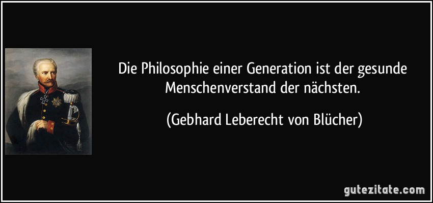 Die Philosophie einer Generation ist der gesunde Menschenverstand der nächsten. (Gebhard Leberecht von Blücher)