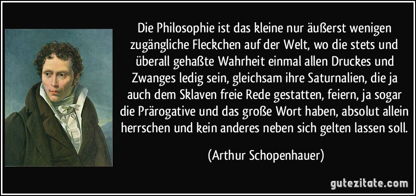 Die Philosophie ist das kleine nur äußerst wenigen zugängliche Fleckchen auf der Welt, wo die stets und überall gehaßte Wahrheit einmal allen Druckes und Zwanges ledig sein, gleichsam ihre Saturnalien, die ja auch dem Sklaven freie Rede gestatten, feiern, ja sogar die Prärogative und das große Wort haben, absolut allein herrschen und kein anderes neben sich gelten lassen soll. (Arthur Schopenhauer)