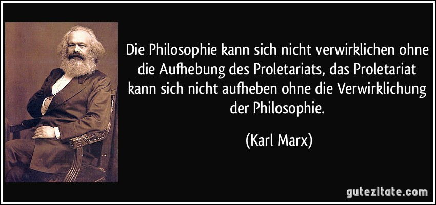 Die Philosophie kann sich nicht verwirklichen ohne die Aufhebung des Proletariats, das Proletariat kann sich nicht aufheben ohne die Verwirklichung der Philosophie. (Karl Marx)
