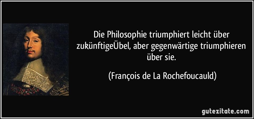 Die Philosophie triumphiert leicht über zukünftigeÜbel, aber gegenwärtige triumphieren über sie. (François de La Rochefoucauld)