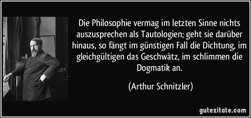 Die Philosophie vermag im letzten Sinne nichts auszusprechen als Tautologien; geht sie darüber hinaus, so fängt im günstigen Fall die Dichtung, im gleichgültigen das Geschwätz, im schlimmen die Dogmatik an. (Arthur Schnitzler)