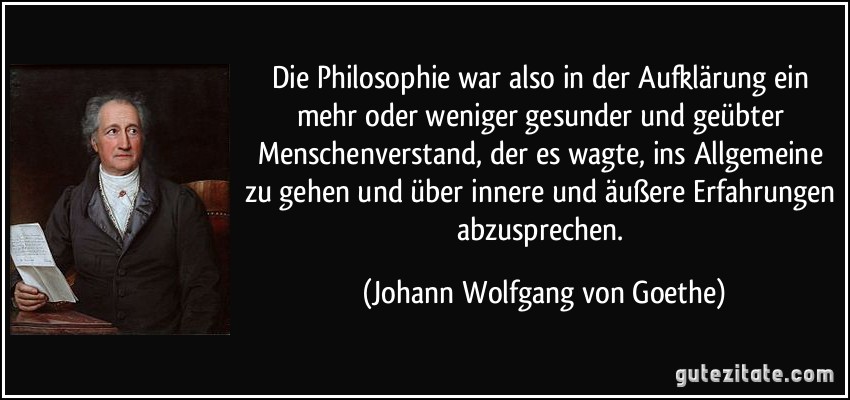 Die Philosophie war also in der Aufklärung ein mehr oder weniger gesunder und geübter Menschenverstand, der es wagte, ins Allgemeine zu gehen und über innere und äußere Erfahrungen abzusprechen. (Johann Wolfgang von Goethe)