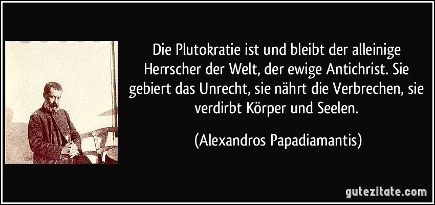 Die Plutokratie ist und bleibt der alleinige Herrscher der Welt, der ewige Antichrist. Sie gebiert das Unrecht, sie nährt die Verbrechen, sie verdirbt Körper und Seelen. (Alexandros Papadiamantis)