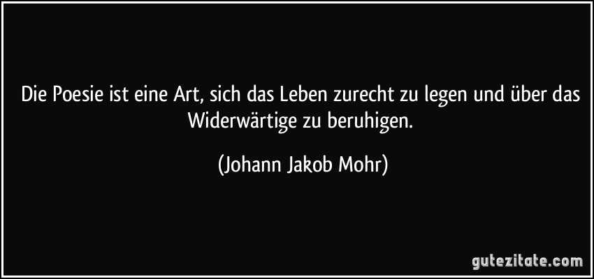 Die Poesie ist eine Art, sich das Leben zurecht zu legen und über das Widerwärtige zu beruhigen. (Johann Jakob Mohr)