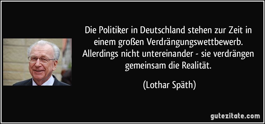 Die Politiker in Deutschland stehen zur Zeit in einem großen Verdrängungswettbewerb. Allerdings nicht untereinander - sie verdrängen gemeinsam die Realität. (Lothar Späth)