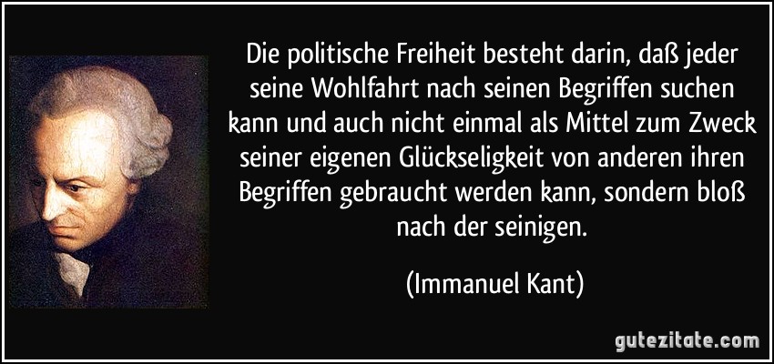 Die politische Freiheit besteht darin, daß jeder seine Wohlfahrt nach seinen Begriffen suchen kann und auch nicht einmal als Mittel zum Zweck seiner eigenen Glückseligkeit von anderen ihren Begriffen gebraucht werden kann, sondern bloß nach der seinigen. (Immanuel Kant)