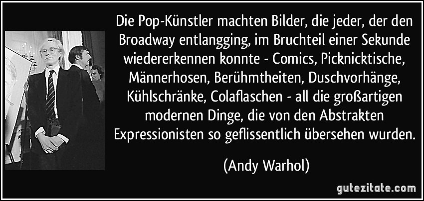 Die Pop-Künstler machten Bilder, die jeder, der den Broadway entlangging, im Bruchteil einer Sekunde wiedererkennen konnte - Comics, Picknicktische, Männerhosen, Berühmtheiten, Duschvorhänge, Kühlschränke, Colaflaschen - all die großartigen modernen Dinge, die von den Abstrakten Expressionisten so geflissentlich übersehen wurden. (Andy Warhol)