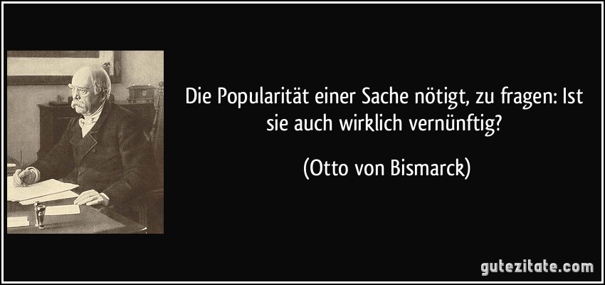 Die Popularität einer Sache nötigt, zu fragen: Ist sie auch wirklich vernünftig? (Otto von Bismarck)