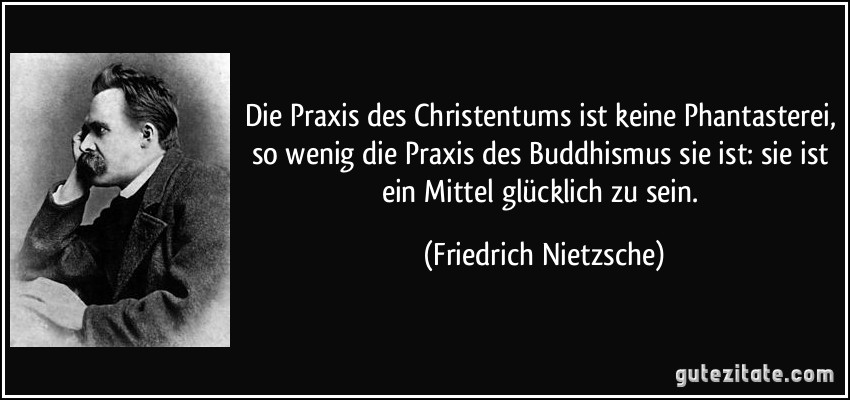 Die Praxis des Christentums ist keine Phantasterei, so wenig die Praxis des Buddhismus sie ist: sie ist ein Mittel glücklich zu sein. (Friedrich Nietzsche)